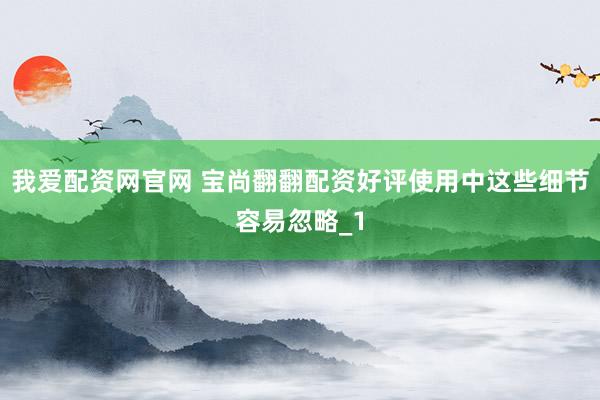 我爱配资网官网 宝尚翻翻配资好评使用中这些细节容易忽略_1