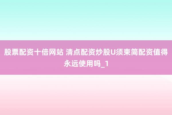 股票配资十倍网站 清点配资炒股U须柬简配资值得永远使用吗_1