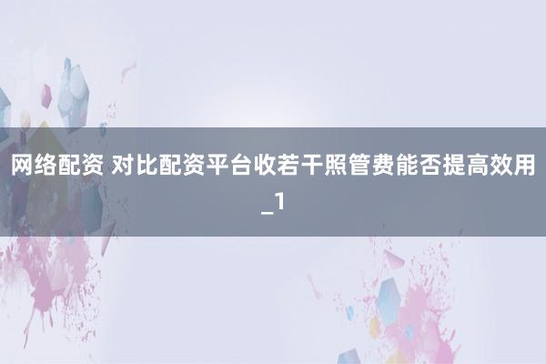 网络配资 对比配资平台收若干照管费能否提高效用_1