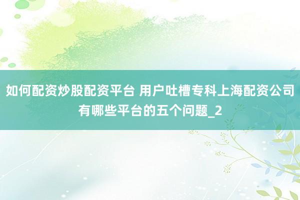 如何配资炒股配资平台 用户吐槽专科上海配资公司有哪些平台的五个问题_2