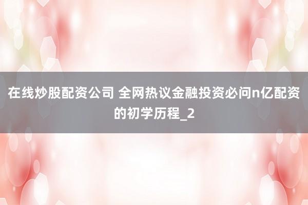 在线炒股配资公司 全网热议金融投资必问n亿配资的初学历程_2