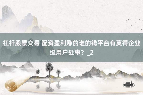 杠杆股票交易 配资盈利赚的谁的钱平台有莫得企业级用户处事？_2