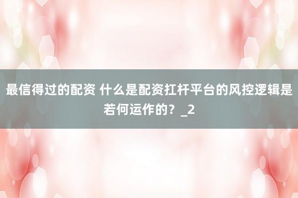 最信得过的配资 什么是配资扛杆平台的风控逻辑是若何运作的？_2