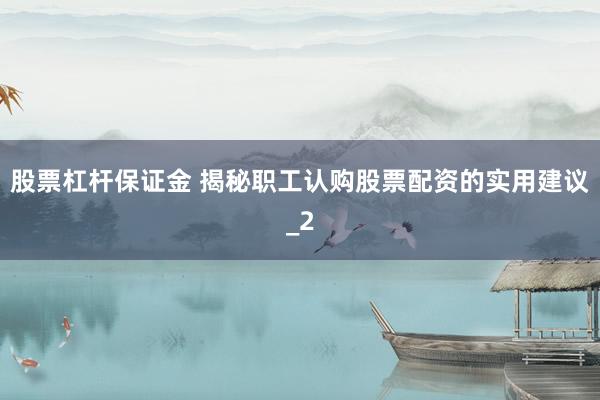 股票杠杆保证金 揭秘职工认购股票配资的实用建议_2