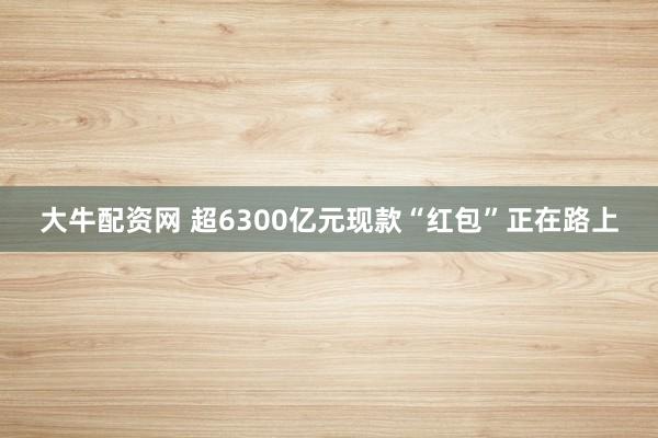 大牛配资网 超6300亿元现款“红包”正在路上