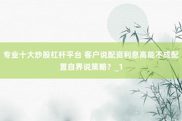 专业十大炒股杠杆平台 客户说配资利息高能不成配置自界说策略？_1