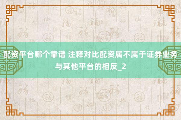 配资平台哪个靠谱 注释对比配资属不属于证券业务与其他平台的相反_2