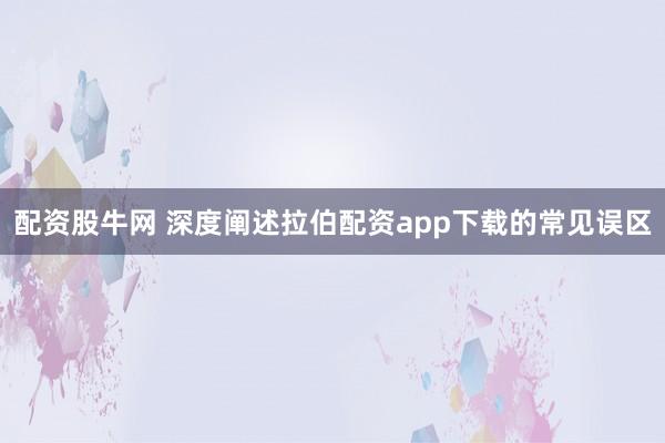 配资股牛网 深度阐述拉伯配资app下载的常见误区