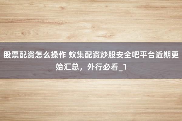 股票配资怎么操作 蚁集配资炒股安全吧平台近期更始汇总，外行必看_1