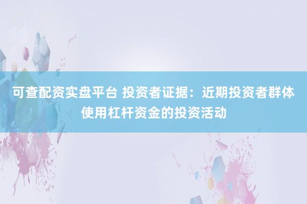 可查配资实盘平台 投资者证据：近期投资者群体使用杠杆资金的投资活动