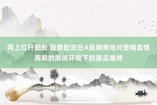 网上杠杆配资 股票配资在A股阛阓地对宽幅震憾周期的阛阓环境下的居品缠绵