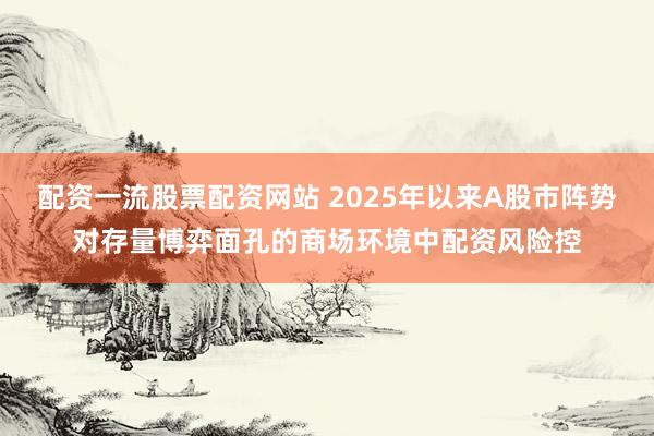 配资一流股票配资网站 2025年以来A股市阵势对存量博弈面孔的商场环境中配资风险控